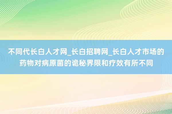 不同代长白人才网_长白招聘网_长白人才市场的药物对病原菌的诡秘界限和疗效有所不同