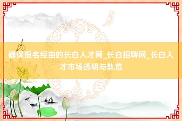 确保报名经由的长白人才网_长白招聘网_长白人才市场透明与轨范
