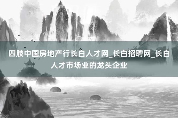 四肢中国房地产行长白人才网_长白招聘网_长白人才市场业的龙头企业