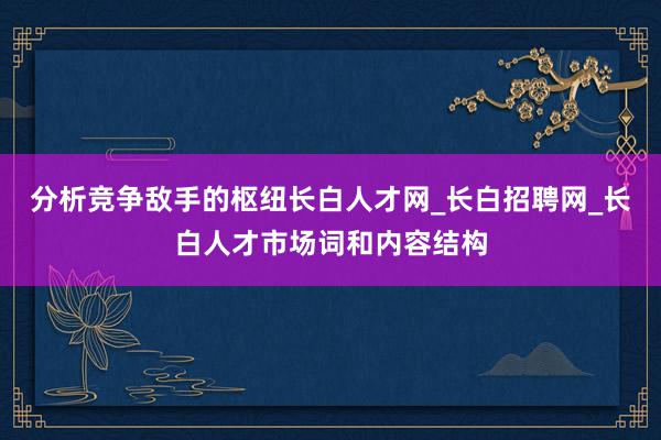 分析竞争敌手的枢纽长白人才网_长白招聘网_长白人才市场词和内容结构